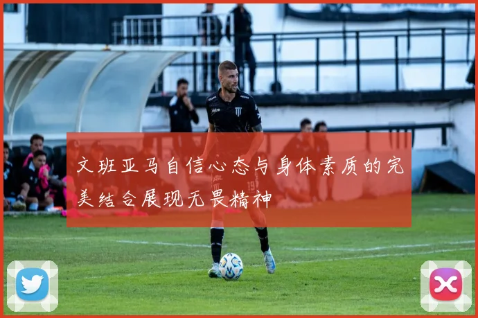 文班亚马自信心态与身体素质的完美结合展现无畏精神