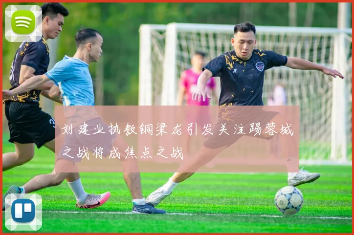 刘建业执教铜梁龙引发关注踢蓉城之战将成焦点之战