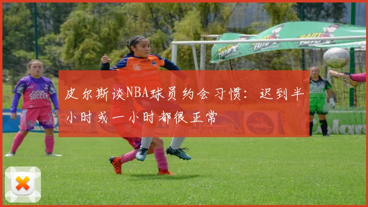 皮尔斯谈NBA球员约会习惯：迟到半小时或一小时都很正常