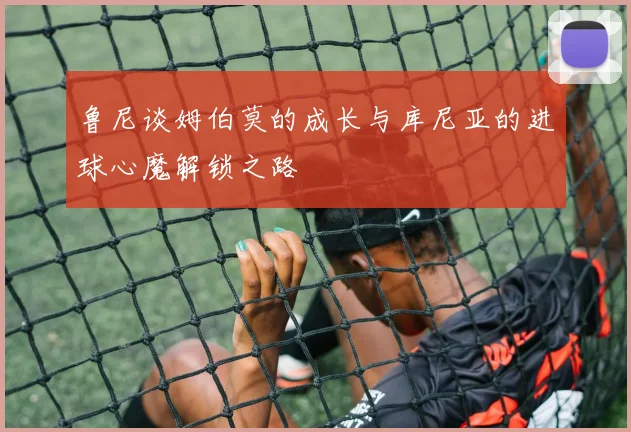 鲁尼谈姆伯莫的成长与库尼亚的进球心魔解锁之路