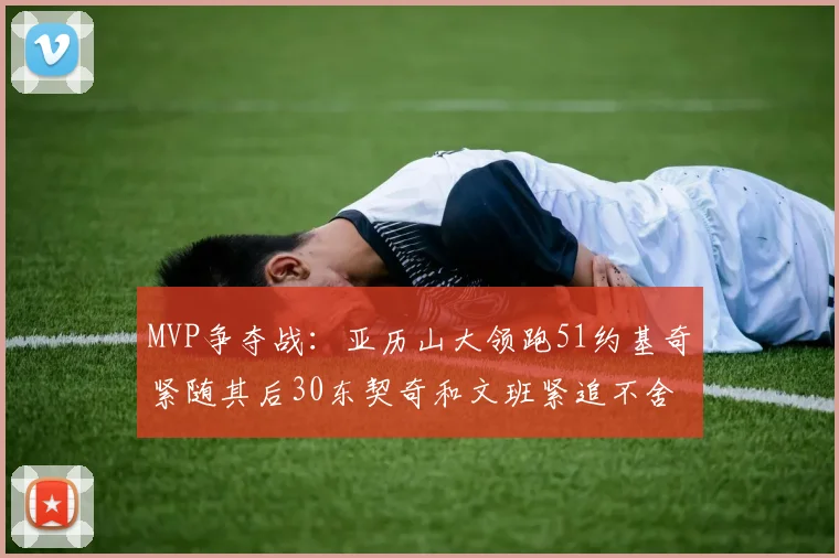 MVP争夺战：亚历山大领跑51约基奇紧随其后30东契奇和文班紧追不舍