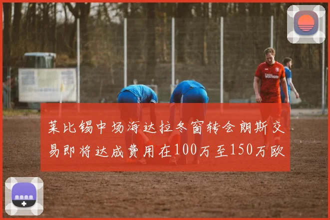 莱比锡中场海达拉冬窗转会朗斯交易即将达成费用在100万至150万欧之间