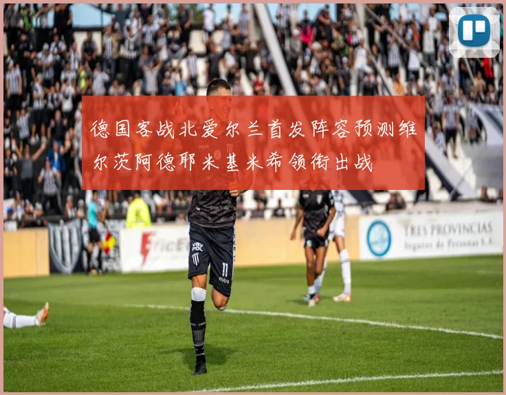 德国客战北爱尔兰首发阵容预测维尔茨阿德耶米基米希领衔出战