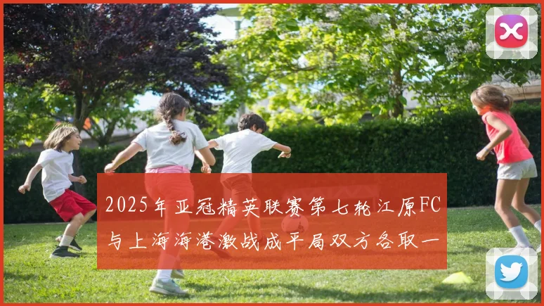 2025年亚冠精英联赛第七轮江原FC与上海海港激战成平局双方各取一分