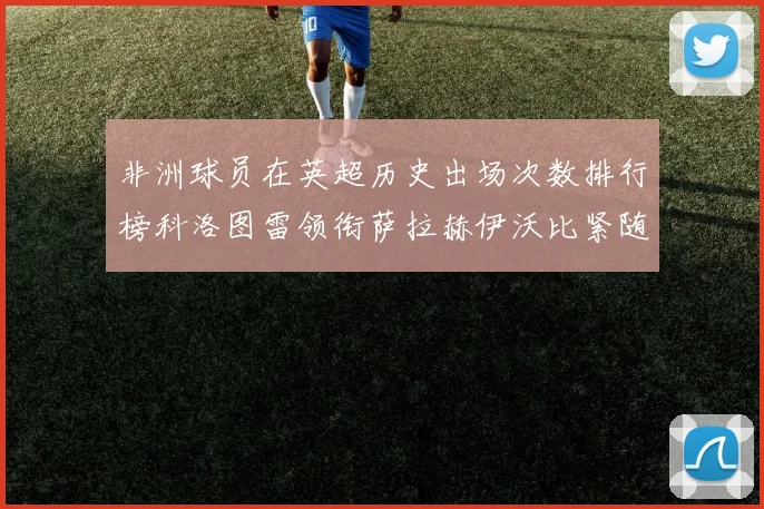 非洲球员在英超历史出场次数排行榜科洛图雷领衔萨拉赫伊沃比紧随其后