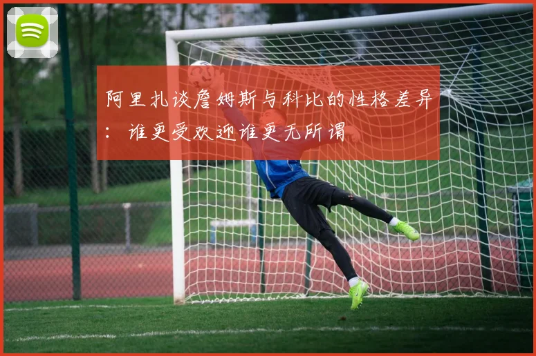 阿里扎谈詹姆斯与科比的性格差异：谁更受欢迎谁更无所谓