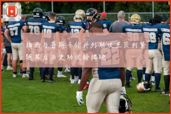梅西与普斯卡什并列助攻王贝利紧随其后历史助攻榜揭晓