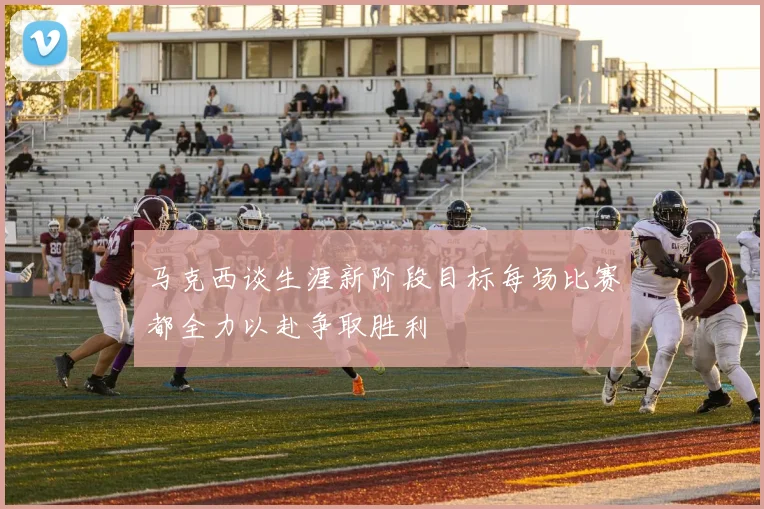 马克西谈生涯新阶段目标每场比赛都全力以赴争取胜利