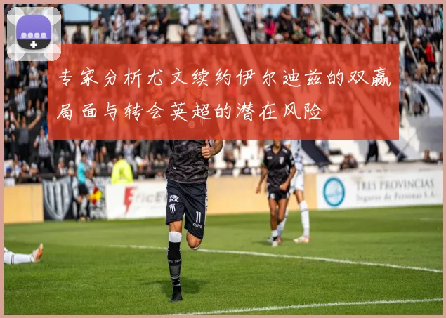 专家分析尤文续约伊尔迪兹的双赢局面与转会英超的潜在风险