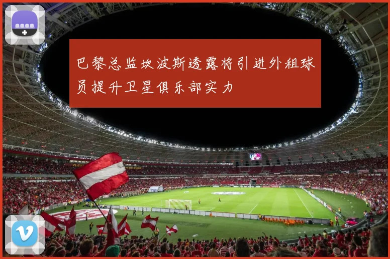 巴黎总监坎波斯透露将引进外租球员提升卫星俱乐部实力