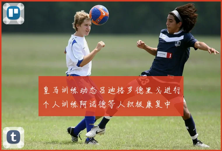 皇马训练动态吕迪格罗德里戈进行个人训练阿诺德等人积极康复中