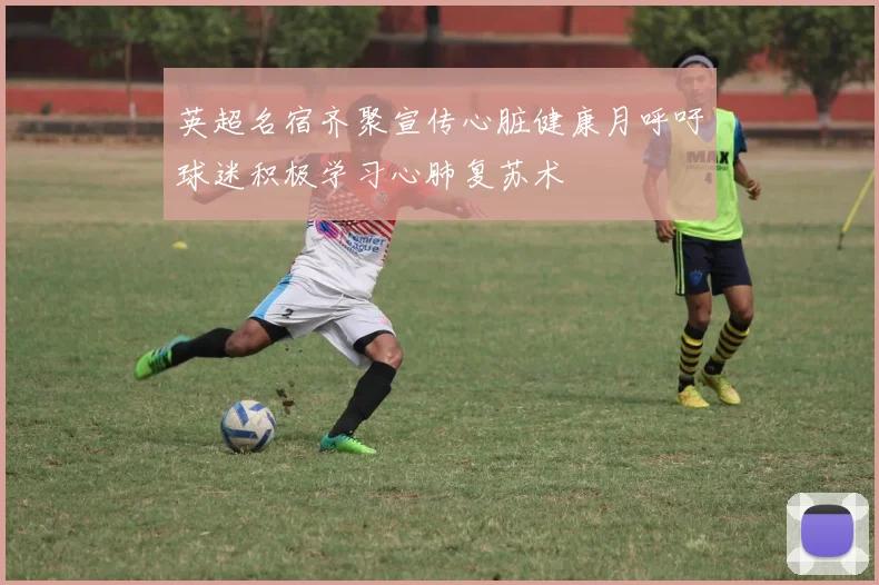英超名宿齐聚宣传心脏健康月呼吁球迷积极学习心肺复苏术