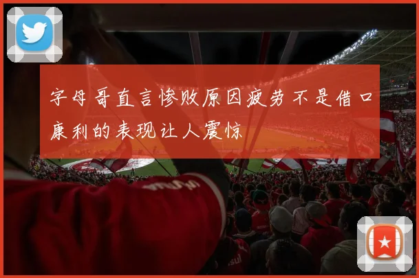 字母哥直言惨败原因疲劳不是借口康利的表现让人震惊
