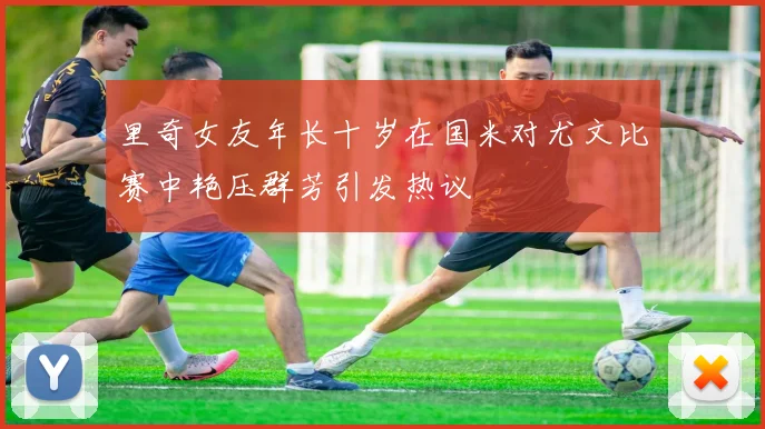 里奇女友年长十岁在国米对尤文比赛中艳压群芳引发热议