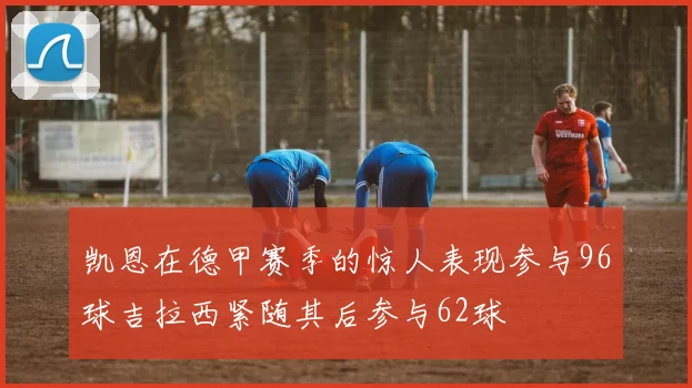 凯恩在德甲赛季的惊人表现参与96球吉拉西紧随其后参与62球