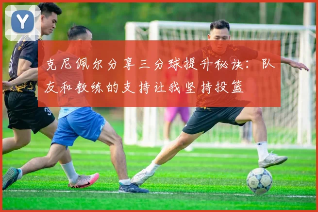 克尼佩尔分享三分球提升秘诀：队友和教练的支持让我坚持投篮