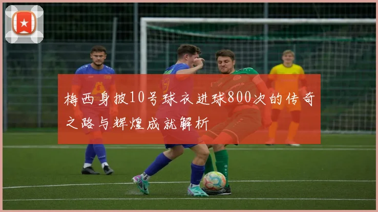 梅西身披10号球衣进球800次的传奇之路与辉煌成就解析