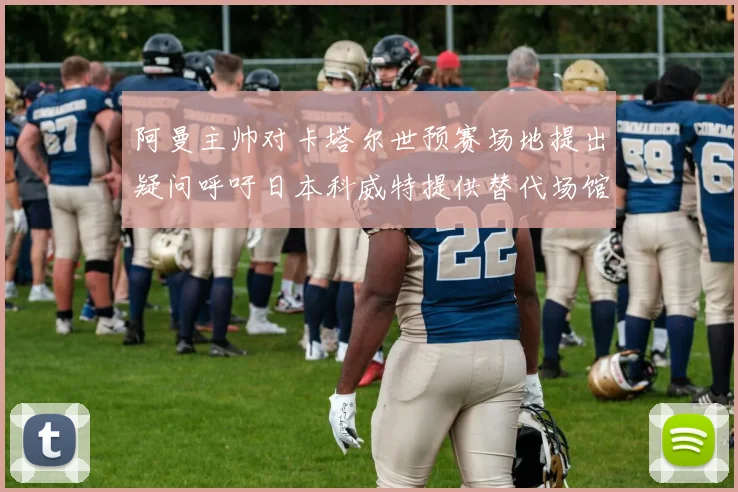 阿曼主帅对卡塔尔世预赛场地提出疑问呼吁日本科威特提供替代场馆