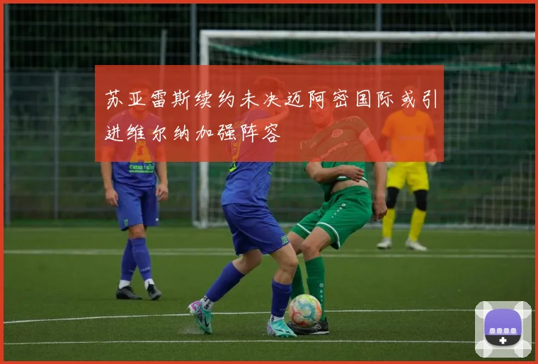 苏亚雷斯续约未决迈阿密国际或引进维尔纳加强阵容