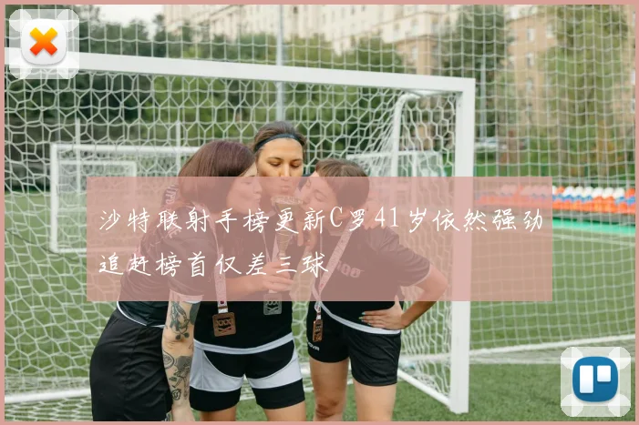沙特联射手榜更新C罗41岁依然强劲追赶榜首仅差三球