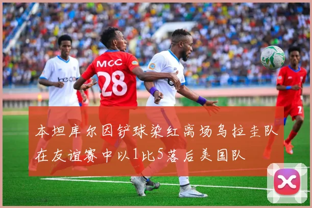 本坦库尔因铲球染红离场乌拉圭队在友谊赛中以1比5落后美国队