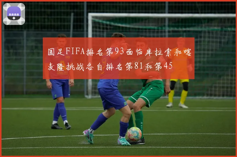 国足FIFA排名第93面临库拉索和喀麦隆挑战各自排名第81和第45