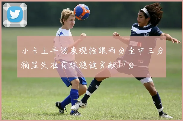 小卡上半场表现抢眼两分全中三分稍显失准罚球稳健贡献17分
