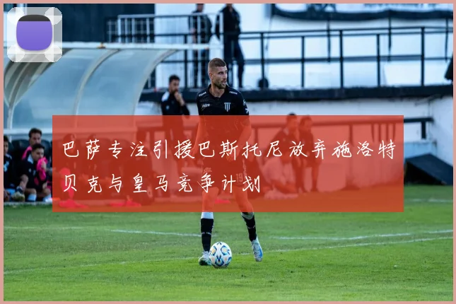 巴萨专注引援巴斯托尼放弃施洛特贝克与皇马竞争计划